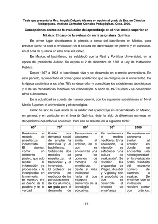 Tesis que presenta la Msc. Ángela Delgado Álvarez en opción al grado de Dra. en Ciencias
Pedagógicas. Instituto Central de Ciencias Pedagógicas. Cuba. 2006.
- 14 -
Concepciones acerca de la evaluación del aprendizaje en el nivel medio superior en
México: El caso de la evaluación en la asignatura Química
En primer lugar sintetizamos la génesis a cerca del bachillerato en México, para
precisar cómo ha sido la evaluación de la calidad del aprendizaje en general y en particular,
en el área de química en este nivel educativo.
En México, el bachillerato se estableció con la Real y Pontificia Universidad, en la
época del presidente Juárez. Se expidió el 2 de diciembre de 1867 la Ley de Instrucción
Pública.
Desde 1867 a 1938 el bachillerato vive y se desarrolla en el medio universitario. En
este periodo, representaba el primer grado académico que se otorgaba en la universidad. De
la época cardenista a los años 70’s se desarrollan y consolidan los subsistemas tecnológicos
y el de las preparatorias federales por cooperación. A partir de 1970 surgen y se desarrollan
otros subsistemas.
En la actualidad se cuenta, de manera general, con los siguientes subsistemas en Nivel
Medio Superior: el universitario y el tecnológico.
Cómo ha sido la evaluación de la calidad del aprendizaje en el bachillerato en México,
en general, y en particular en el área de Química, éste ha sido de diferentes maneras en
dependencia del enfoque educativo. Para ello se resume en la siguiente tabla:
60S
70S
80S
90S
2000
Predomina el
modelo de
enseñanza
inductivista.
El alumno,
como un
elemento
pasivo, que solo
recibe la
información ya
procesada y la
incorporaba en
la memoria.
El maestro era
el dueño de la
palabra y de la
verdad
Existe una
demanda social
de ampliar la
matrícula y el
bachillerato.
Subsistían dos
modelos de
enseñanza: el
tradicional y el
innovador.
El profesor se
convirtió en
mediador de las
participaciones
de los alumnos,
un guía para el
desarrollo de
Se mantiene un
panorama
similar al
anterior, en el
que se
encuentran una
gama de
opciones de
modelos de
enseñanza,
desde el más
tradicional,
hasta el que
incorpora
elementos de la
tecnología
educativa.
Se implementa
el modelo
neoliberal. En la
educación, la
intención es
establecer “una
cultura de
evaluación”. Se
retoman las
propuestas de
Piaget, Ausubel
y Vigostky con
el propósito de
que se
desarrolle el
proceso de
enseñanza
Se mantiene un
panorama
similar al
anterior en
donde se
encuentra una
heterogeneidad
en la evaluación
como resultado
del excesivo
número de
alumnos a
evaluar. Se
entiende que la
institución
requiere contar
con criterios,
 