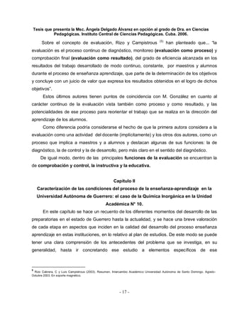 Tesis que presenta la Msc. Ángela Delgado Álvarez en opción al grado de Dra. en Ciencias
Pedagógicas. Instituto Central de Ciencias Pedagógicas. Cuba. 2006.
- 17 -
Sobre el concepto de evaluación, Rizo y Campistrous (5)
han planteado que... “la
evaluación es el proceso continuo de diagnóstico, monitoreo (evaluación como proceso) y
comprobación final (evaluación como resultado), del grado de eficiencia alcanzada en los
resultados del trabajo desarrollado de modo continuo, constante, por maestros y alumnos
durante el proceso de enseñanza aprendizaje, que parte de la determinación de los objetivos
y concluye con un juicio de valor que expresa los resultados obtenidos en el logro de dichos
objetivos”.
Estos últimos autores tienen puntos de coincidencia con M. González en cuanto al
carácter continuo de la evaluación vista también como proceso y como resultado, y las
potencialidades de ese proceso para reorientar el trabajo que se realiza en la dirección del
aprendizaje de los alumnos.
Como diferencia podría considerarse el hecho de que la primera autora considera a la
evaluación como una actividad del docente (implícitamente) y los otros dos autores, como un
proceso que implica a maestros y a alumnos y destacan algunas de sus funciones: la de
diagnóstico, la de control y la de desarrollo, pero más claro en el sentido del diagnóstico.
De igual modo, dentro de las principales funciones de la evaluación se encuentran la
de comprobación y control, la instructiva y la educativa.
Capítulo II
Caracterización de las condiciones del proceso de la enseñanza-aprendizaje en la
Universidad Autónoma de Guerrero: el caso de la Química Inorgánica en la Unidad
Académica N° 10.
En este capítulo se hace un recuento de los diferentes momentos del desarrollo de las
preparatorias en el estado de Guerrero hasta la actualidad, y se hace una breve valoración
de cada etapa en aspectos que inciden en la calidad del desarrollo del proceso enseñanza
aprendizaje en estas instituciones, en lo relativo al plan de estudios. De este modo se puede
tener una clara comprensión de los antecedentes del problema que se investiga, en su
generalidad, hasta ir concretando ese estudio a elementos específicos de ese
5
Rizo Cabrera, C y Luis Campistrous (2003). Resumen. Intercambio Académico Universidad Autónoma de Santo Domingo. Agosto-
Octubre 2003. En soporte magnético.
 