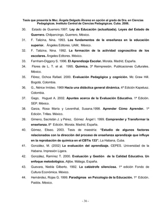 Tesis que presenta la Msc. Ángela Delgado Álvarez en opción al grado de Dra. en Ciencias
Pedagógicas. Instituto Central de Ciencias Pedagógicas. Cuba. 2006.
- 36 -
30. Estado de Guerrero.1997. Ley de Educación (actualizada). Leyes del Estado de
Guerrero. Chilpancingo, Guerrero, México.
31. F. Talizina, Nina. 1993. Los fundamentos de la enseñanza en la educación
superior. Ángeles Editores. UAM, México.
32. F. Talizina, Nina. 1992. La formación de la actividad cognoscitiva de los
escolares. Ángeles Editores. México.
33. Farnham-Diggory S. 1996. El Aprendizaje Escolar. Morata. Madrid, España.
34. Flores de L. T. et al. 1995. Química. 3ª Reimpresión. Publicaciones Culturales.
México.
35. Flórez, Ochoa Rafael. 2000. Evaluación Pedagógica y cognición. Mc Graw Hill.
Bogotá, Colombia.
36. G., Nérice Imídeo. 1969 Hacia una didáctica general dinámica. 4ª Edición Kapelusz.
Colombia.
37. Gago, Huguet A. 2002. Apuntes acerca de la Evaluación Educativa. 1ª Edición.
SEP. México.
38. Garza, Rosa María y Leventhal, Susana.1998. Aprender Cómo Aprender. 1ª
Edición. Trillas. México.
39. Gimeno, Sacristán J. y Pérez, Gómez Ángel I. 1999. Comprender y Transformar la
enseñanza. 8ª Edición. Morata. Madrid, España.
40. Gómez, Eliseo. 2003. Tesis de maestría: “Estudio de algunos factores
relacionados con la dirección del proceso de enseñanza aprendizaje que influye
en la reprobación de química en el CBTis 133”. La Habana, Cuba.
41. González, M. (2002) La evaluación del aprendizaje. CEPES. Universidad de la
Habana. Impresión Ligera.
42. González, Ramírez T. 2000. Evaluación y Gestión de la Calidad Educativa. Un
enfoque metodológico. Aljibe. Málaga, España.
43. Guevara, Niebla Gilberto. 1992. La catástrofe silenciosa. 1ª edición Fondo de
Cultura Económica. México.
44. Hernández, Rojas G. 1999. Paradigmas en Psicología de la Educación. 1ª Edición.
Paidós. México.
 