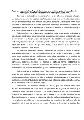 Tesis que presenta la Msc. Ángela Delgado Álvarez en opción al grado de Dra. en Ciencias
Pedagógicas. Instituto Central de Ciencias Pedagógicas. Cuba. 2006.
- 4 -
Dentro de esta situación es necesario referirse a la evaluación, concebida esta como
una categoría esencial del proceso enseñanza-aprendizaje que se vincula estrechamente
con las demás categorías para constituir una unidad dialéctica. La evaluación posee varias
funciones, la de diagnóstico, de control, instructiva, educativa y desarrolladora. Además, es
conveniente precisar que el resultado de la evaluación posibilita la retroalimentación y la
toma de decisiones para perfeccionar el proceso educativo.
En la enseñanza de la Química se observa que existe una marcada tendencia a la
reproducción mecánica de los conocimientos, que además, son núcleos fundamentales para
la comprensión de la disciplina, como por ejemplo los de: reacción química, cambio químico,
sustancia y los compuestos, los cuales se aprenden como “recetas de cocina” por lo que se
indica con detalle al alumno lo que debe hacer, lo que conduce a la repetición, sin
comprender realmente lo que realiza.
Por otra parte, se aprecia que entre los docentes que imparten la materia de Química
en el nivel medio superior, se mantiene la diversidad de perfiles profesionales, lo que ha
traído como resultado serias insuficiencias, entre otras: carencias en el dominio del
contenido, descontextualización, métodos de enseñanza tradicional, altos índices de
reprobación, deserción, repetición de materias o repitencia, formas tradicionales de
evaluación, simulación académica, ausentismo de alumnos y profesores, tráfico de
calificaciones, casi nula vida de academia, y poca solidez de lo aprendido.
En la actualidad, el bachillerato de la UAG cuenta con un nuevo modelo curricular. A
pesar de esto, existen serias deficiencias en cuanto a la conducción del proceso de
enseñanza-aprendizaje, como son: la falta de un trabajo colegiado por parte de los maestros
para homogenizar la conducción de la enseñanza, sus estrategias y procedimientos, además
de los criterios de evaluación de dicho proceso.
Últimamente, los maestros planean sus clases, que sólo cumplen como mero
requisito. En ocasiones se toman aspectos que señala el programa de estudios, y le
confieren el mayor peso a los exámenes. En el mismo programa de estudios, en cada unidad
se indican las horas teóricas y prácticas y por lo general, no se cumplen con estas últimas.
Esto significa que no se apegan al programa y, además, las horas dedicadas a la práctica se
van empleando a medida que se van adecuando a las condiciones del profesor y a las del
laboratorio, por lo que los alumnos no pueden relacionar la teoría con la práctica. Este
 