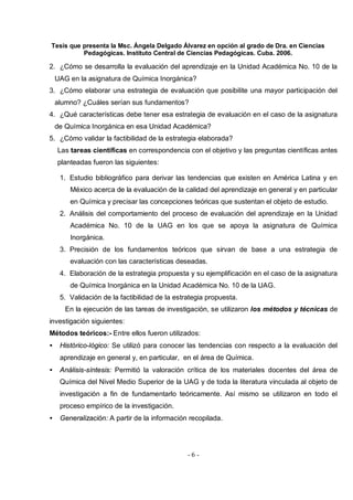 Tesis que presenta la Msc. Ángela Delgado Álvarez en opción al grado de Dra. en Ciencias
Pedagógicas. Instituto Central de Ciencias Pedagógicas. Cuba. 2006.
- 6 -
2. ¿Cómo se desarrolla la evaluación del aprendizaje en la Unidad Académica No. 10 de la
UAG en la asignatura de Química Inorgánica?
3. ¿Cómo elaborar una estrategia de evaluación que posibilite una mayor participación del
alumno? ¿Cuáles serían sus fundamentos?
4. ¿Qué características debe tener esa estrategia de evaluación en el caso de la asignatura
de Química Inorgánica en esa Unidad Académica?
5. ¿Cómo validar la factibilidad de la estrategia elaborada?
Las tareas científicas en correspondencia con el objetivo y las preguntas científicas antes
planteadas fueron las siguientes:
1. Estudio bibliográfico para derivar las tendencias que existen en América Latina y en
México acerca de la evaluación de la calidad del aprendizaje en general y en particular
en Química y precisar las concepciones teóricas que sustentan el objeto de estudio.
2. Análisis del comportamiento del proceso de evaluación del aprendizaje en la Unidad
Académica No. 10 de la UAG en los que se apoya la asignatura de Química
Inorgánica.
3. Precisión de los fundamentos teóricos que sirvan de base a una estrategia de
evaluación con las características deseadas.
4. Elaboración de la estrategia propuesta y su ejemplificación en el caso de la asignatura
de Química Inorgánica en la Unidad Académica No. 10 de la UAG.
5. Validación de la factibilidad de la estrategia propuesta.
En la ejecución de las tareas de investigación, se utilizaron los métodos y técnicas de
investigación siguientes:
Métodos teóricos:- Entre ellos fueron utilizados:
• Histórico-lógico: Se utilizó para conocer las tendencias con respecto a la evaluación del
aprendizaje en general y, en particular, en el área de Química.
• Análisis-síntesis: Permitió la valoración crítica de los materiales docentes del área de
Química del Nivel Medio Superior de la UAG y de toda la literatura vinculada al objeto de
investigación a fin de fundamentarlo teóricamente. Así mismo se utilizaron en todo el
proceso empírico de la investigación.
• Generalización: A partir de la información recopilada.
 