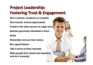 Don’t criticise, condemn or complain
Give honest, sincere appreciation
Create in the other person an eager want
Become genuinely interested in them
Smile
Remember and use their names
Be a good listener
Talk in terms of their interests
Make people feel valued and important,
and do it sincerely