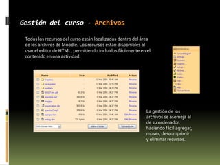 Características - MódulosMaterialSirve  para incluir contenidos en un curso;  pueden ser: texto sin formato, archivos subidos, enlaces Web, Wiki o HTML (Moodle tiene los editores incorporados) o una referencia bibliográfica.  EncuestaEste módulo ayuda a crear cursos más eficaces ofreciendo una variedad de las encuestas (COLLES, ATTLS), incluyendo el muestreo de incidentes críticos.TallerSirve para el trabajo (Word, PP etc.) en grupo. Permite a los participantes diversas formas de evaluar los proyectos de los demás, así como proyectos-prototipo.  Finalmente el profesor califica los trabajos.Moodle permite agregar expresiones matemáticas en una actividad, usando el editor incorporado de HTML