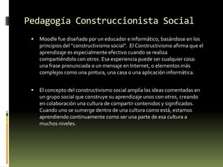 Pedagogía Construccionista SocialMoodle fue diseñado por un educador e informático, basándose en los principios del “constructivismo social”.  El Constructivismo afirma que el aprendizaje es especialmente efectivo cuando se realiza compartiéndolo con otros. Esa experiencia puede ser cualquier cosa: una frase pronunciada o un mensaje en Internet, o elementos más complejos como una pintura, una casa o una aplicación informática.El concepto del constructivismo social amplía las ideas comentadas en un grupo social que construye su aprendizaje unos con otros, creando en colaboración una cultura de compartir contenidos y significados.  Cuando uno se sumerge dentro de una cultura como está, estamos aprendiendo continuamente como ser una parte de esa cultura a muchos niveles.
