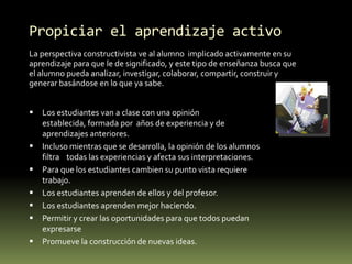 Propiciar el aprendizaje activoLa perspectiva constructivista ve al alumno  implicado activamente en su aprendizaje para que le de significado, y este tipo de enseñanza busca que el alumno pueda analizar, investigar, colaborar, compartir, construir y generar basándose en lo que ya sabe.Los estudiantes van a clase con una opinión establecida, formada por  años de experiencia y de aprendizajes anteriores.