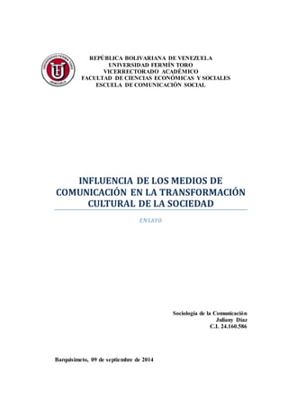 REPÚBLICA BOLIVARIANA DE VENEZUELA 
UNIVERSIDAD FERMÍN TORO 
VICERRECTORADO ACADÉMICO 
FACULTAD DE CIENCIAS ECONÓMICAS Y SOCIALES 
ESCUELA DE COMUNICACIÓN SOCIAL 
INFLUENCIA DE LOS MEDIOS DE 
COMUNICACIÓN EN LA TRANSFORMACIÓN 
CULTURAL DE LA SOCIEDAD 
ENSAYO 
Sociología de la Comunicación 
Juliany Díaz 
C.I. 24.160.586 
Barquisimeto, 09 de septiembre de 2014 
 