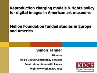 Reproduction charging models & rights policy for digital images in American art museums Mellon Foundation funded studies in Europe and America Simon Tanner Director King’s Digital Consultancy Services Email: simon.tanner@kcl.ac.uk Web: www.kcl.ac.uk/kdcs 