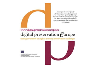 Introduction   What is DPE?
               • DigitalPreservationEurope (DPE)
               fosters collaboration  synergies
               between existing national initiatives
               across the European Research Area
               • DPE addresses the need to improve
               coordination, cooperation, and
               consistency in current activities to
               secure the longevity digital materials
 