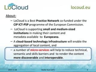 2015-11-08 Walter Koch (AIT) 4
locoud.eu
About:
– LoCloud is a Best Practice Network co-funded under the
CIP ICT-PSP progr...