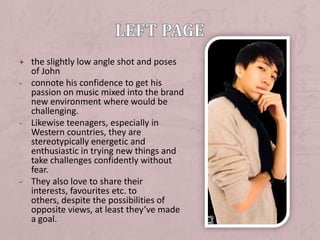 + the slightly low angle shot and poses
  of John
- connote his confidence to get his
  passion on music mixed into the brand
  new environment where would be
  challenging.
- Likewise teenagers, especially in
  Western countries, they are
  stereotypically energetic and
  enthusiastic in trying new things and
  take challenges confidently without
  fear.
- They also love to share their
  interests, favourites etc. to
  others, despite the possibilities of
  opposite views, at least they’ve made
  a goal.
 