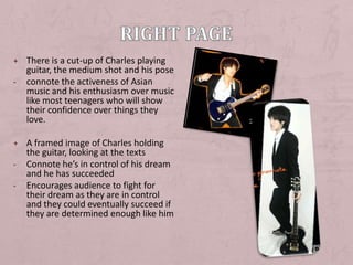 + There is a cut-up of Charles playing
    guitar, the medium shot and his pose
-   connote the activeness of Asian
    music and his enthusiasm over music
    like most teenagers who will show
    their confidence over things they
    love.

+ A framed image of Charles holding
    the guitar, looking at the texts
-   Connote he’s in control of his dream
    and he has succeeded
-   Encourages audience to fight for
    their dream as they are in control
    and they could eventually succeed if
    they are determined enough like him
 