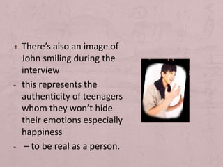 + There’s also an image of
  John smiling during the
  interview
- this represents the
  authenticity of teenagers
  whom they won’t hide
  their emotions especially
  happiness
- – to be real as a person.
 