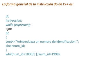La forma general de la instrucción do de C++ es:
do
instruccion;
while (expresion);
Ejm:
do
{
cout<<"nIntroduzca un numero de identificacion:";
cin>>num_id;
}
whil(num_id<1000ƒ||ƒnum_id>1999);
 