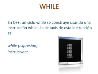 WHILE
En C++, un ciclo while se construye usando una
instrucción while. La sintaxis de esta instrucción
es:
while (expresion)
instruccion;
 