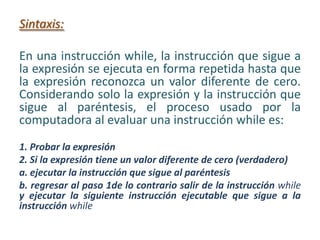 Sintaxis:
En una instrucción while, la instrucción que sigue a
la expresión se ejecuta en forma repetida hasta que
la expresión reconozca un valor diferente de cero.
Considerando solo la expresión y la instrucción que
sigue al paréntesis, el proceso usado por la
computadora al evaluar una instrucción while es:
1. Probar la expresión
2. Si la expresión tiene un valor diferente de cero (verdadero)
a. ejecutar la instrucción que sigue al paréntesis
b. regresar al paso 1de lo contrario salir de la instrucción while
y ejecutar la siguiente instrucción ejecutable que sigue a la
instrucción while
 