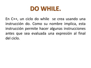 DO WHILE.
En C++, un ciclo do while se crea usando una
instrucción do. Como su nombre implica, esta
instrucción permite hacer algunas instrucciones
antes que sea evaluada una expresión al final
del ciclo.
 