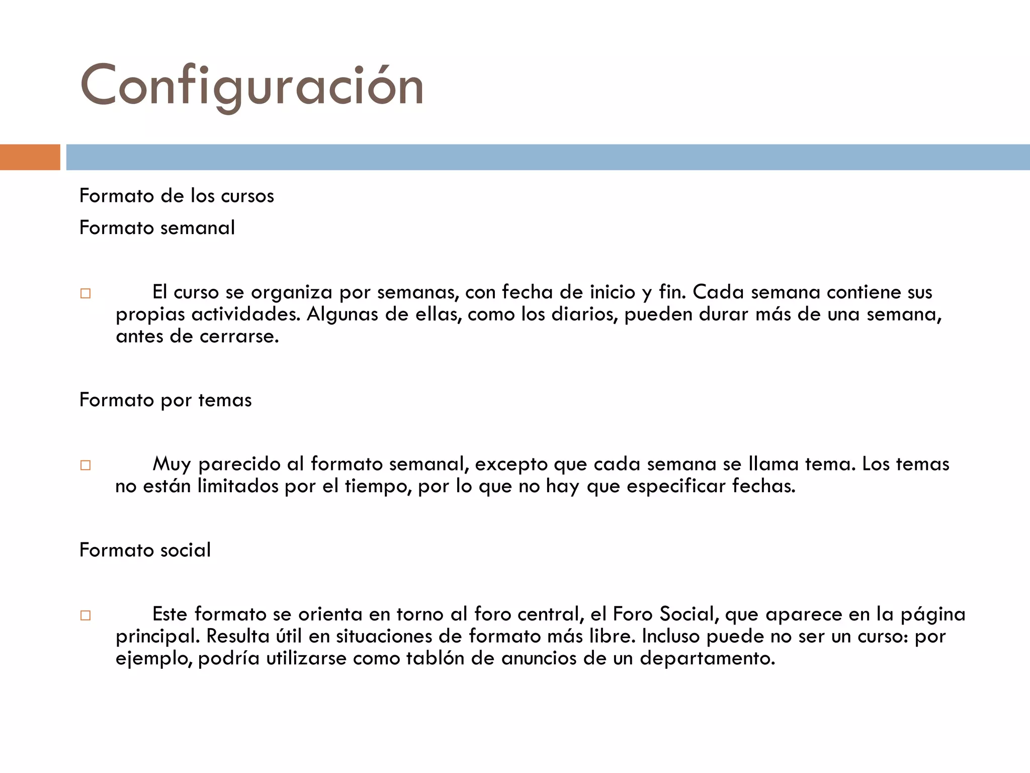 Configuración
Formato de los cursos
Formato semanal

       El curso se organiza por semanas, con fecha de inicio y fin. Cada semana contiene sus
    propias actividades. Algunas de ellas, como los diarios, pueden durar más de una semana,
    antes de cerrarse.

Formato por temas

       Muy parecido al formato semanal, excepto que cada semana se llama tema. Los temas
    no están limitados por el tiempo, por lo que no hay que especificar fechas.

Formato social

       Este formato se orienta en torno al foro central, el Foro Social, que aparece en la página
    principal. Resulta útil en situaciones de formato más libre. Incluso puede no ser un curso: por
    ejemplo, podría utilizarse como tablón de anuncios de un departamento.
 