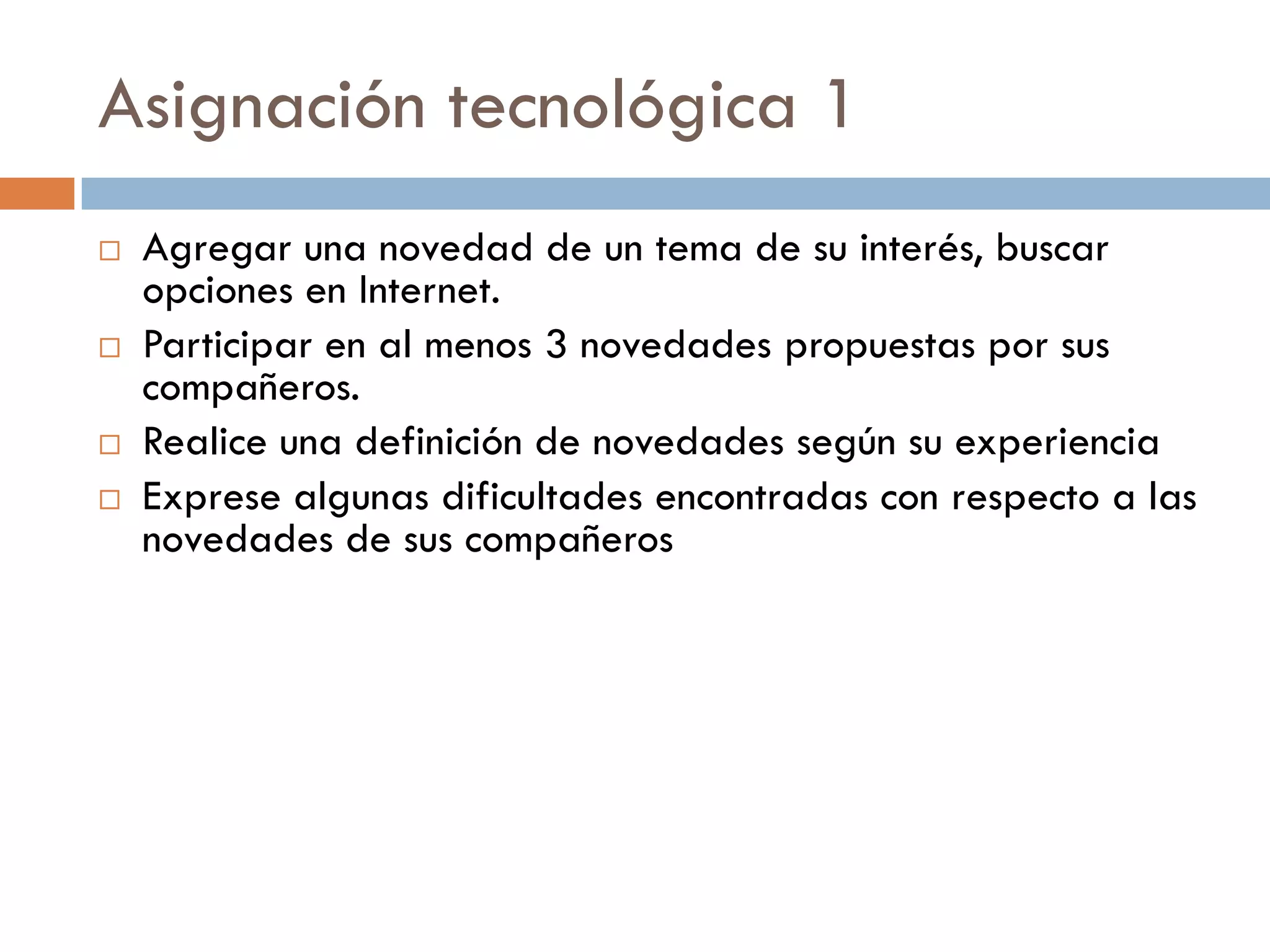 Asignación tecnológica 1
   Agregar una novedad de un tema de su interés, buscar
    opciones en Internet.
   Participar en al menos 3 novedades propuestas por sus
    compañeros.
   Realice una definición de novedades según su experiencia
   Exprese algunas dificultades encontradas con respecto a las
    novedades de sus compañeros
 