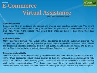 E­Commerce 
            Virtual AssistanceHelp your business grow.
Trustworthiness
Before you hire an assistant, do background checks from previous employees. You might
give her valuable information about your business, so you need to make sure that you can
trust her. Avoid hiring people who would take shortcuts even if they know they can
compromise a project.
Professionalism
Many business owners hire virtual office assistants to handle customer inquires. An
independent contractor with high level of professionalism represents business better. There
are certain expectations that should be met like quality results, choice of words, and business
ethics. The virtual assistance industry is no different from the corporate world.
Communication Skills
Look for a virtual office assistant with good communication skills. Not all individuals who work
in the virtual assistance industry have English as their first language, so communicating with
them could be a problem. Having great communication skills is essential for easier verbal
and written communication. You know you have hired a professional with good
communication skills when she asks questions about your project to clear any misconception.
 