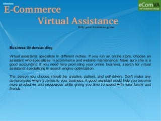 E­Commerce 
            Virtual AssistanceHelp your business grow.
Business Understanding
Virtual assistants specialize in different niches. If you run an online store, choose an
assistant who specializes in ecommerce and website maintenance. Make sure she is a
good accountant. If you need help promoting your online business, search for virtual
assistants specializing in search engine optimization.
The person you choose should be creative, patient, and self-driven. Don't make any
compromises when it comes to your business. A good assistant could help you become
more productive and prosperous while giving you time to spend with your family and
friends.
 