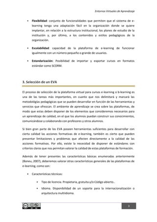 Entornos Virtuales de Aprendizaje
3
 Flexibilidad: conjunto de funcionalidades que permiten que el sistema de e-
learning tenga una adaptación fácil en la organización donde se quiere
implantar, en relación a la estructura institucional, los planes de estudio de la
institución y, por último, a los contenidos y estilos pedagógicos de la
organización.
 Escalabilidad: capacidad de la plataforma de e-learning de funcionar
igualmente con un número pequeño o grande de usuarios.
 Estandarización: Posibilidad de importar y exportar cursos en formatos
estándar como SCORM.
3. Selección de un EVA
El proceso de selección de la plataforma virtual para cursos e-learning o b-learning es
una de las tareas más importantes, en cuanto que nos delimitará y marcará las
metodológías pedagógicas que se pueden desarrollar en función de las herramientas y
servicios que ofrezcan. El ambiente de aprendizaje se crea sobre las plataformas, de
modo que estas deben disponer de los elementos que consideremos necesarios para
un aprendizaje de calidad, en el que los alumnos puedan construir sus conocimientos,
comunicándose y colaborando con profesores y otros alumnos.
Si bien gran parte de los EVA poseen herramientas suficientes para desarrollar con
cierta calidad las acciones formativas de e-learning, también es cierto que pueden
presentar limitaciones y problemas que afecten directamente a la calidad de las
acciones formativas. Por ello, existe la necesidad de disponer de estándares con
criterios claros que nos permitan valorar la calidad de estas plataformas de formación.
Además de tener presentes las características básicas enumeradas anteriormente
(Boneu, 2007), deberemos valorar otras características generales de las plataformas de
e-learning, como son:
 Características técnicas:
 Tipo de licencia. Propietaria, gratuita y/o Código abierto..
 Idioma. Disponibilidad de un soporte para la internacionalización o
arquitectura multiidioma.
 