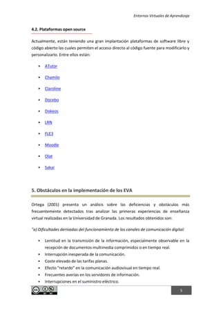 Entornos Virtuales de Aprendizaje
5
4.2. Plataformas open source
Actualmente, están teniendo una gran implantación plataformas de software libre y
código abierto las cuales permiten el acceso directo al código fuente para modificarlo y
personalizarlo. Entre ellos están:
 ATutor
 Chamilo
 Claroline
 Docebo
 Dokeos
 LRN
 FLE3
 Moodle
 Olat
 Sakai
5. Obstáculos en la implementación de los EVA
Ortega (2001) presenta un análisis sobre las deficiencias y obstáculos más
frecuentemente detectados tras analizar las primeras experiencias de enseñanza
virtual realizadas en la Universidad de Granada. Los resultados obtenidos son:
"a) Dificultades derivadas del funcionamiento de los canales de comunicación digital:
 Lentitud en la transmisión de la información, especialmente observable en la
recepción de documentos multimedia comprimidos o en tiempo real.
 Interrupción inesperada de la comunicación.
 Coste elevado de las tarifas planas.
 Efecto “retardo” en la comunicación audiovisual en tiempo real.
 Frecuentes averías en los servidores de información.
 Interrupciones en el suministro eléctrico.
 