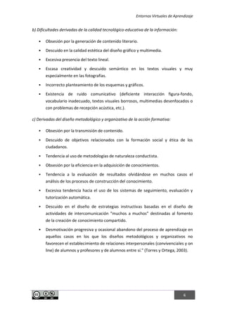Entornos Virtuales de Aprendizaje
6
b) Dificultades derivadas de la calidad tecnológico-educativa de la información:
 Obsesión por la generación de contenido literario.
 Descuido en la calidad estética del diseño gráfico y multimedia.
 Excesiva presencia del texto lineal.
 Escasa creatividad y descuido semántico en los textos visuales y muy
especialmente en las fotografías.
 Incorrecto planteamiento de los esquemas y gráficos.
 Existencia de ruido comunicativo (deficiente interacción figura-fondo,
vocabulario inadecuado, textos visuales borrosos, multimedias desenfocados o
con problemas de recepción acústica, etc.).
c) Derivadas del diseño metodológico y organizativo de la acción formativa:
 Obsesión por la transmisión de contenido.
 Descuido de objetivos relacionados con la formación social y ética de los
ciudadanos.
 Tendencia al uso de metodologías de naturaleza conductista.
 Obsesión por la eficiencia en la adquisición de conocimientos.
 Tendencia a la evaluación de resultados olvidándose en muchos casos el
análisis de los procesos de construcción del conocimiento.
 Excesiva tendencia hacia el uso de los sistemas de seguimiento, evaluación y
tutorización automática.
 Descuido en el diseño de estrategias instructivas basadas en el diseño de
actividades de intercomunicación “muchos a muchos” destinadas al fomento
de la creación de conocimiento compartido.
 Desmotivación progresiva y ocasional abandono del proceso de aprendizaje en
aquellos casos en los que los diseños metodológicos y organizativos no
favorecen el establecimiento de relaciones interpersonales (convivenciales y on
line) de alumnos y profesores y de alumnos entre sí." (Torres y Ortega, 2003).
 