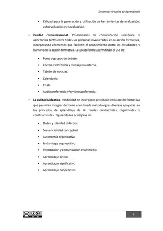Entornos Virtuales de Aprendizaje
8
 Calidad para la generación y utilización de herramientas de evaluación,
autoevaluación y coevaluación.
 Calidad comunicacional. Posibilidades de comunicación sincrónica y
asincrónica tanto entre todas las personas involucradas en la acción formativa,
incorporando elementos que faciliten el conocimiento entre los estudiantes y
humanicen la acción formativa. Las plataformas permitirán el uso de:
 Foros o grupos de debate.
 Correo electrónico y mensajería interna.
 Tablón de noticias.
 Calendario.
 Chats.
 Audioconferencia y/o videoconferencia.
 La calidad Didáctica. Posibilidad de incorporar actividade en la acción formativa
que permitan integrar de forma coordinada metodologías diversas apoyadas en
los principios de aprendizaje de las teorías conductistas, cognitivistas y
constructivistas. Siguiendo los principios de:
 Orden y claridad didáctica
 Secuencialidad conceptual
 Autonomía organizativa
 Andamiage cognoscitivo
 Información y comunicación multimedia
 Aprendizaje activo
 Aprendizaje significativo
 Aprendizaje cooperativo
 