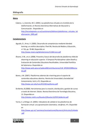 Entornos Virtuales de Aprendizaje
9
Bibliografía
Básica
Cabero, J. y Llorente, M.C. (2005). Las plataformas virtuales en el ámbito de la
teleformación, en Revista electrónica Alternativas de Educación y
Comunicación. Disponible en
http://tecnologiaedu.us.es/cuestionario/bibliovir/plataformas_virtuales_tel
eformacion_2005.pdf
Complementaria
Aguado, D., Arraz, V. (2005). Desarrollo de competencias mediante blended
learning: un análisis descriptivo. Píxel-Bit, Revista de Medios y Educación,
n.º 26, pp. 79-88. Disponible en
http://www.rieoei.org/deloslectores/1118Arranz.pdf
Álvarez, V.M., et al. (2008). Presente y futuro del desarrollo de plataformas Web de
elearning en educación superior. V Simposio Pluridisciplinar sobre Diseño y
Evaluación de Contenidos Educativos Reutilizables. Universidad Pontificia
de Salamanca. Disponible en
http://www.web.upsa.es/spdece08/contribuciones/118_SPEDECE08Revisa
do.pdf
Boneu, J.M. (2007). Plataformas abiertas de e-learning para el soporte de
contenidos educativos abiertos. Revista de Universidad y Sociedad del
Conocimiento, Vol.4, nº1. Disponible en
http://www.uoc.edu/rusc/4/1/dt/esp/boneu.pdf
De Benito, B (2000). Herramientas para la creación, distribución y gestión de cursos
a través de Internet. Edutec. Revista Electrónica de Tecnología Educativa,
12. Disponible en
http://edutec.rediris.es/Revelec2/Revelec12/PDF/deBenito.pdf
Torres, S. y Ortega J.A. (2003). Indicadores de calidad en las plataformas de
formación virtual: una aproximación sistemática. etic@net, nº1. Disponible
en
http://www.ugr.es/~sevimeco/revistaeticanet/Numero1/Articulos/Calidade
.pdf
 