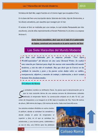MAREA
114
Las 7 Maravillas del Mundo Moderno 2013
Coliseo Roma
fortaleza de Qait-Bei, según fuentes en el mismo lugar que ocupaba el faro.
En la base del faro una inscripción decía: Sóstrato de Cnido, hijo de Dimócretes, a
los dioses salvadores, por aquellos que navegan por el mar.
El acceso al faro se realizaba por una rampa, la cual estaba flanqueada por dos
esculturas, una de ellas representando al faraón Ptolomeo II y la otra a su esposa
Arsinoe II.
Como hecho anecdótico, decir que en el siglo IX el gobernador
de Egipto, construyó una mezquita en la parte superior del faro.
2. Las Siete Maravillas del Mundo Moderno
La lista está elaborada por la empresa privada "New Open
WorldCorporation" del director de cine suizo Bernard Weber. Se realizó
una votación por Internet para elegir las nuevas siete maravillas del mundo
moderno, y este ha sido el resultado. Hay que decir que la Unesco no ha
validado la votación y pone y ha puesto serias dudas sobre su validez,
transparencia, objetivos y metodos de trabajo y elaboración, a decir verdad
bastante bien fundamentadas.
El Coliseo de Roma
u verdadero nombre es Anfiteatro Flavio. Se piensa que la denominación por la
que es más conocido deriva de una estatua cercana de dimensiones colosales
dedicada al emperador Nerón. Su construcción empezó en el año 72 d.C. por
orden de Vespasiano y se inauguró en el 80, bajo el mandato de Tito. Tiene 48 metros
de altura, 188 metros de largo y 156 metros de ancho. Cada nivel tiene 80 arcos.
Sus asientos estaban divididos en varios niveles:
el pódium, donde se sentaban los senadores y
donde estaba el palco de emperador; el
superior a éste, en el que se sentaban los
aristócratas, y una tercera parte, subdividida a
su vez en dos, una inferior para los plebeyos
S
 