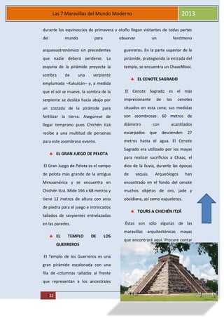 MAREA
122
Las 7 Maravillas del Mundo Moderno 2013
durante los equinoccios de primavera y otoño llegan visitantes de todas partes
del mundo para observar un fenómeno
arqueoastronómico sin precedentes
que nadie deberá perderse. La
esquina de la pirámide proyecta la
sombra de una serpiente
emplumada –Kukulcán– y, a medida
que el sol se mueve, la sombra de la
serpiente se desliza hacia abajo por
un costado de la pirámide para
fertilizar la tierra. Asegúrese de
llegar temprano pues Chichén Itzá
recibe a una multitud de personas
para este asombroso evento.
EL GRAN JUEGO DE PELOTA
El Gran Juego de Pelota es el campo
de pelota más grande de la antigua
Mesoamérica y se encuentra en
Chichén Itzá. Mide 166 x 68 metros y
tiene 12 metros de altura con aros
de piedra para el juego e intrincados
tallados de serpientes entrelazadas
en las paredes.
EL TEMPLO DE LOS
GUERREROS
El Templo de los Guerreros es una
gran pirámide escalonada con una
fila de columnas talladas al frente
que representan a los ancestrales
guerreros. En la parte superior de la
pirámide, protegiendo la entrada del
templo, se encuentra un ChaacMool.
EL CENOTE SAGRADO
El Cenote Sagrado es el más
impresionante de los cenotes
situados en esta zona; sus medidas
son asombrosas: 60 metros de
diámetro con acantilados
escarpados que descienden 27
metros hasta el agua. El Cenote
Sagrado era utilizado por los mayas
para realizar sacrificios a Chaac, el
dios de la lluvia, durante las épocas
de sequía. Arqueólogos han
encontrado en el fondo del cenote
muchos objetos de oro, jade y
obsidiana, así como esqueletos.
TOURS A CHICHÉN ITZÁ
Éstas son sólo algunas de las
maravillas arquitectónicas mayas
que encontrará aquí. Procure contar
 