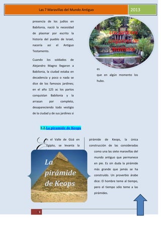 MAREA
16
Las 7 Maravillas del Mundo Antiguo 2013
Los jardines
colgantes de
Babilonia
presencia de los judíos en
Babilonia, nació la necesidad
de plasmar por escrito la
historia del pueblo de Israel,
nacería así el Antiguo
Testamento.
Cuando los soldados de
Alejandro Magno llegaron a
Babilonia, la ciudad estaba en
decadencia y poco o nada se
dice de los famosos jardines;
en el año 125 ac los partos
conquistan Babilonia y la
arrasan por completo,
desapareciendo todo vestigio
de la ciudad y de sus jardines si
es
que en algún momento los
hubo.
1.2.La piramide de Keops
n el Valle de Gizá en
Egipto, se levanta la
pirámide de Keops, la única
construcción de las consideradas
como una las siete maravillas del
mundo antiguo que permanece
en pie. Es sin duda la pirámide
más grande que jamás se ha
construido. Un proverbio árabe
dice: El hombre teme al tiempo,
pero el tiempo sólo teme a las
pirámides.
E
La
pirámide
de Keops
 