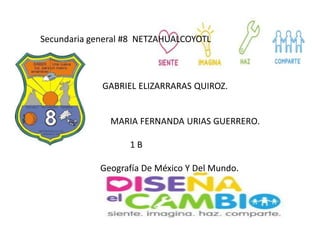 Secundaria general #8 NETZAHUALCOYOTL
GABRIEL ELIZARRARAS QUIROZ.
MARIA FERNANDA URIAS GUERRERO.
1 B
Geografía De México Y Del Mundo.
 