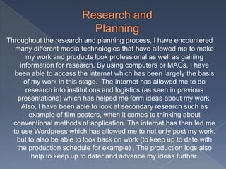 Throughout the research and planning process, I have encountered
many different media technologies that have allowed me to make
my work and products look professional as well as gaining
information for research. By using computers or MACs, I have
been able to access the internet which has been largely the basis
of my work in this stage. The internet has allowed me to do
research into institutions and logistics (as seen in previous
presentations) which has helped me form ideas about my work.
Also, I have been able to look at secondary research such as
example of film posters, when it comes to thinking about
conventional methods of application. The internet has then led me
to use Wordpress which has allowed me to not only post my work,
but to also be able to look back on work (to keep up to date with
the production schedule for example) . The production logs also
help to keep up to dater and advance my ideas further.
 