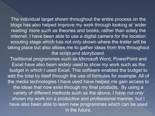 The individual target shown throughout the entire process on the
blogs has also helped improve my work through looking at ‘wider
reading’ more such as theories and books; rather than solely the
internet. I have been able to use a digital camera for the location
scouting stage which has not only shown where the trailer will be
taking place but also allows me to gather ideas from this throughout
the script and storyboard.
Traditional programmes such as Microsoft Word, PowerPoint and
Excel have also been widely used to show my work such as the
budget in which I used Excel. This software enabled the budget to
add the total by itself through the use of formulas for example. All of
the media technologies I have used have helped me gain access to
the ideas that now exist through my final products. By using a
variety of different methods such as the above, I have not only
shown my work ion a productive and professional manner, but I
have also been able to learn new programmes which can be used
in the future.
 