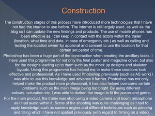 The construction stages of this process have introduced more technologies that I have
not had the chance to use before. The internet is still largely used, as well as the
blog so I can update the new findings and products. The use of mobile phones has
been effective as I can keep in contact with the actors within the trailer
(location, what time and date, in case of emergency etc.) as well as calling and
texting the location owner for approval and consent to use the location for that
certain set period of time.
Photoshop has been a huge part of the construction when creating the ancillary tasks. I
have used this programme for not only the final poster and magazine cover, but also
for the designs leading up to them such as the mock up designs and skeleton
layouts. Using this programme has helped me to make these creations look
effective and professional. As I have used Photoshop previously (such as AS work) I
was able to use this knowledge and advance it further. Photoshop has not only
helped make the product more professional, it has also helped overcome certain
problems such as the main image being too bright. By using different
colours, saturation etc, I was able to darken the image to fit the poster and genre.
For the main product, the trailer was shot using a video camera and boom microphone
as I had audio within it. Some of the shooting was quite challenging as I had to
apply knowledge such as camera angles and different techniques such as panning
and tilting which I have not applied previously (with regard to filming on a video
 