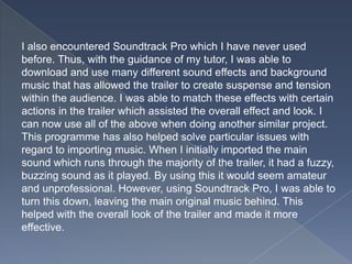I also encountered Soundtrack Pro which I have never used
before. Thus, with the guidance of my tutor, I was able to
download and use many different sound effects and background
music that has allowed the trailer to create suspense and tension
within the audience. I was able to match these effects with certain
actions in the trailer which assisted the overall effect and look. I
can now use all of the above when doing another similar project.
This programme has also helped solve particular issues with
regard to importing music. When I initially imported the main
sound which runs through the majority of the trailer, it had a fuzzy,
buzzing sound as it played. By using this it would seem amateur
and unprofessional. However, using Soundtrack Pro, I was able to
turn this down, leaving the main original music behind. This
helped with the overall look of the trailer and made it more
effective.
 