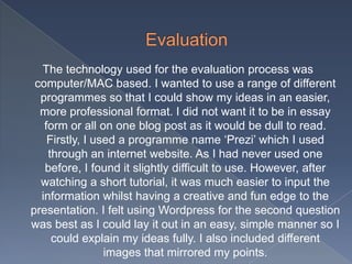 The technology used for the evaluation process was
computer/MAC based. I wanted to use a range of different
programmes so that I could show my ideas in an easier,
more professional format. I did not want it to be in essay
form or all on one blog post as it would be dull to read.
Firstly, I used a programme name ‘Prezi’ which I used
through an internet website. As I had never used one
before, I found it slightly difficult to use. However, after
watching a short tutorial, it was much easier to input the
information whilst having a creative and fun edge to the
presentation. I felt using Wordpress for the second question
was best as I could lay it out in an easy, simple manner so I
could explain my ideas fully. I also included different
images that mirrored my points.
 