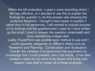 Within the AS evaluation, I used a voice recording which I
felt was effective, so I decided to use this to explain the
findings for question 3. As this answer was showing the
audience feedback, I thought it was easier to explain it
rather than in full sentences. I still wanted to include pictures
of my findings and the questionnaire I used so I have written
up the script I used to answer the question underneath and
have inserted the images also.
Lastly, PowerPoint was another easy method to use and I
could separate categories on different slides such as
‘Research and Planning’, ‘Construction’ and ‘Evaluation’.
Overall, the varieties of programmes has expanded my
knowledge that I could possibly use in the future. It has also
created a basis for my work to be shown and is the sole
reason I was able to create all of these products.
 