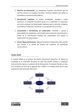 Diseño instruccional
10
3. Recursos de Información. Los estudiantes necesitan información que les
permita construir sus modelos mentales y formular hipótesis que dirijan su
actividad en la resolución del problema.
4. Herramientas cognitivas. Al otorgar complejidad, novedad y tareas
auténticas, el estudiante necesitará apoyo en su realización. Es importante
por tanto, proveerle de herramientas cognitivas que le permitan establecer
los andamios o relaciones necesarias en la realización de las mismas.
5. Conversación / herramientas de colaboración. Fomentar y apoyar a
comunidades de estudiantes o comunidades que construyen conocimientos a
través de la comunicación mediada por computadora que apoyan la
colaboración y la comunicación.
6. Social / Apoyo del Contexto. Adecuar los factores ambientales y del contexto
que afectan a la puesta en práctica del ambiente de aprendizaje
constructivista.
Modelo ADDIE
El modelo ADDIE es un proceso de diseño Instruccional interactivo, en donde los
resultados de la evaluación formativa de cada fase pueden conducir al diseñador
instruccional de regreso a cualquiera de las fases previas. El producto final de una fase
es el producto de inicio de la siguiente fase. ADDIE es el modelo básico de DI, pues
contiene las fases esenciales del mismo.
 