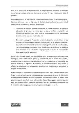 Diseño instruccional
12
lado en la producción e implementación de ningún recurso educativo o ambiente
virtual de aprendizaje, sino que sirve como garantía de rigor y validez de todo el
proceso.
Coll (2008) plantea el concepto de "diseño tecnoinstruccional o tecnopedagógico",
haciendo referencia a que en el proceso de diseño instruccional en la formación virtual
se vinculan de forma indisociable dos dimensiones:
 Dimensión tecnológica. Supone la selección de las herramientas tecnológicas
adecuadas al proceso formativo que se desea realizar, analizando sus
posibilidades y limitaciones, tales como la plataforma virtual, las aplicaciones
de software, los recursos multimedia, etc.
 Dimensión pedagógica. Precisa del conocimiento de las características de los
destinatarios, análisis de los objetivos y/o competencias de la formación virtual,
desarrollo e implementación de los contenidos, planificación de las actividades,
con orientaciones y sugerencias sobre el uso de las herramientas tecnológicas
en el desarrollo de las actividades, y la preparación de un plan de evaluación de
los procesos y de los resultados.
Como indica Gillespie (citado por Guárdia,2000: 174) “tendríamos que esforzarnos en
conseguir, combinando nuestra pericia y conocimiento de las teorías conductistas,
constructivistas y cognitivistas del aprendizaje con otras disciplinas (la multimedia, las
ciencias humanas, la ingeniería de sistemas, las telecomunicaciones, etc.) diseñar y
ofrecer las soluciones más adecuadas a las diferentes situaciones de aprendizaje y
mejorar los resultados”.
Dicho diseño es la carta de navegación tanto para tutores como para estudiantes, por
lo que es necesario seleccionar metodologías que respondan al conjunto de objetivos y
que tengan en cuenta los recursos disponibles. El diseño instruccional es la base para
garantizar que la tecnología no se sobrepondrá al aprendizaje y para reafirmar que en
todo proceso educativo la dimensión pedagógica es y será siempre lo fundamental. En
la Educación la tecnología es un medio, muy importante, pero no un fin.
 