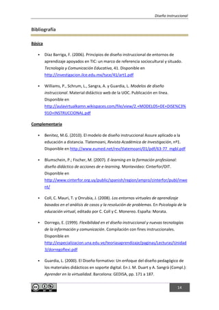 Diseño instruccional
14
Bibliografía
Básica
 Díaz Barriga, F. (2006). Principios de diseño instruccional de entornos de
aprendizaje apoyados en TIC: un marco de referencia sociocultural y situado.
Tecnología y Comunicación Educativa, 41. Disponible en
http://investigacion.ilce.edu.mx/tyce/41/art1.pdf
 Williams, P., Schrum, L., Sangra, A. y Guardia, L. Modelos de diseño
instruccional. Material didáctico web de la UOC. Publicación en línea.
Disponible en
http://aulavirtualkamn.wikispaces.com/file/view/2.+MODELOS+DE+DISE%C3%
91O+INSTRUCCIONAL.pdf
Complementaria
 Benitez, M.G. (2010). El modelo de diseño instruccional Assure aplicado a la
educación a distancia. Tlatemoani, Revista Académica de Investigación, nº1.
Disponible en http://www.eumed.net/rev/tlatemoani/01/pdf/63-77_mgbl.pdf
 Blumschein, P.; Fischer, M. (2007). E-learning en la formación profesional:
diseño didáctico de acciones de e-learning. Montevideo: Cinterfor/OIT.
Disponible en
http://www.cinterfor.org.uy/public/spanish/region/ampro/cinterfor/publ/inwe
nt/
 Coll, C. Mauri, T. y Onrubia, J. (2008). Los entornos virtuales de aprendizaje
basados en el análisis de casos y la resolución de problemas. En Psicología de la
educación virtual, editado por C. Coll y C. Monereo. España: Morata.
 Dorrego, E. (1999). Flexibilidad en el diseño instruccional y nuevas tecnologías
de la información y comunicación. Compilación con fines instruccionales.
Disponible en
http://especializacion.una.edu.ve/teoriasaprendizaje/paginas/Lecturas/Unidad
3/dorregoflexi.pdf
 Guardia, L. (2000). El Diseño formativo: Un enfoque del diseño pedagógico de
los materiales didácticos en soporte digital. En J. M. Duart y A. Sangrà (Compl.):
Aprender en la virtualidad. Barcelona: GEDISA, pp. 171 a 187.
 