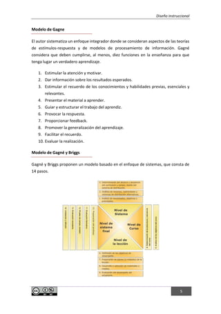 Diseño instruccional
5
Modelo de Gagne
El autor sistematiza un enfoque integrador donde se consideran aspectos de las teorías
de estímulos-respuesta y de modelos de procesamiento de información. Gagné
considera que deben cumplirse, al menos, diez funciones en la enseñanza para que
tenga lugar un verdadero aprendizaje.
1. Estimular la atención y motivar.
2. Dar información sobre los resultados esperados.
3. Estimular el recuerdo de los conocimientos y habilidades previas, esenciales y
relevantes.
4. Presentar el material a aprender.
5. Guiar y estructurar el trabajo del aprendiz.
6. Provocar la respuesta.
7. Proporcionar feedback.
8. Promover la generalización del aprendizaje.
9. Facilitar el recuerdo.
10. Evaluar la realización.
Modelo de Gagné y Briggs
Gagné y Briggs proponen un modelo basado en el enfoque de sistemas, que consta de
14 pasos.
 