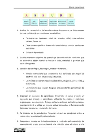 Diseño instruccional
7
1. Analizar las características del estudiante.Ante de comenzar, se debe conocer
las características de los estudiantes, en relación a:
 Características Generales: nivel de estudios, edad, características
sociales, físicas, etc.
 Capacidades específicas de entrada: conocimientos previos, habilidades
y actitudes.
 Estilos de Aprendizaje.
2. Establecimiento de objetivos de aprendizaje, determinando los resultados que
los estudiantes deben alcanzar al realizar el curso, indicando el grado en que
serán conseguidos.
3. Selección de estrategias, tecnologías, medios y materiales.
 Método Instruccional que se considera más apropiado para lograr los
objetivos para esos estudiantes particulares.
 Los medios que serían más adecuados: texto, imágenes, video, audio, y
multimedia.
 Los materiales que servirán de apoyo a los estudiantes para el logro de
los objetivos.
4. Organizar el escenario de aprendizaje. Desarrollar el curso creando un
escenario que propicie el aprendizaje, utilizando los medios y materiales
seleccionados anteriormente. Revisión del curso antes de su implementación,
especialmente si se utiliza un entorno virtual comprobar el funcionamiento
óptimo de los recursos y materiales del curso.
5. Participación de los estudiantes. Fomentar a través de estrategias activas y
cooperativas la participación del estudiante.
6. Evaluación y revisión de la implementación y resultados del aprendizaje. La
evaluación del propio proceso llevará a la reflexión sobre el mismo y a la
 