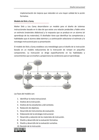 Diseño instruccional
8
implementación de mejoras que redunden en una mayor calidad de la acción
formativa.
Modelo de Dick y Carey
Walter Dick y Lou Carey desarrollaron un modelo para el diseño de sistemas
instruccionales basado en la idea de que existe una relación predecible y fiable entre
un estímulo (materiales didácticos) y la respuesta que se produce en un alumno (el
aprendizaje de los materiales). El diseñador tiene que identificar las competencias y
habilidades que el alumno debe dominar y a continuación seleccionar el estímulo y la
estrategia instruccional para su presentación.
El modelo de Dick y Carey establece una metodología para el diseño de la instrucción
basada en un modelo reduccionista de la instrucción de romper en pequeños
componentes. La instrucción se dirige específicamente en las habilidades y
conocimientos que se enseñan y proporciona las condiciones para el aprendizaje.
Las fases del modelo son:
1. Identificar la meta instruccional.
2. Análisis de la instrucción.
3. Análisis de los estudiantes y del contexto.
4. Redacción de objetivos.
5. Desarrollo de Instrumentos de evaluación.
6. Elaboración de la estrategia instruccional.
7. Desarrollo y selección de los materiales de instrucción.
8. Diseño y desarrollo de la evaluación formativa.
9. Diseño y desarrollo de la evaluación sumativa.
10. Revisión de la instrucción
 