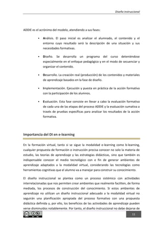 Diseño instruccional
11
ADDIE es el acrónimo del modelo, atendiendo a sus fases:
 Análisis. El paso inicial es analizar el alumnado, el contenido y el
entorno cuyo resultado será la descripción de una situación y sus
necesidades formativas.
 Diseño. Se desarrolla un programa del curso deteniéndose
especialmente en el enfoque pedagógico y en el modo de secuenciar y
organizar el contenido.
 Desarrollo. La creación real (producción) de los contenidos y materiales
de aprendizaje basados en la fase de diseño.
 Implementación. Ejecución y puesta en práctica de la acción formativa
con la participación de los alumnos.
 Evaluación. Esta fase consiste en llevar a cabo la evaluación formativa
de cada una de las etapas del proceso ADDIE y la evaluación sumativa a
través de pruebas específicas para analizar los resultados de la acción
formativa.
Importancia del DI en e-learning
En la formación virtual, tanto si se sigue la modalidad e-learning como b-learning,
cualquier propuesta de formación o instrucción precisa conocer no solo la materia de
estudio, las teorías de aprendizaje y las estrategias didácticas, sino que también es
indispensable conocer el medio tecnológico con e fin de generar ambientes de
aprendizaje adaptados a la modalidad virtual, considerando las tecnologías como
herramientas cognitivas que el alumno va a manejar para construir su conocimiento.
El diseño instruccional se plantea como un proceso sistémico con actividades
interrelacionadas que nos permiten crear ambientes que realmente faciliten, de forma
mediada, los procesos de construcción del conocimiento. Si estos ambientes de
aprendizaje no utilizan un diseño instruccional adecuado a la modalidad virtual no
seguirán una planificación apropiada del proceso formativo con una propuesta
didáctica definida y, por ello, los beneficios de las actividades de aprendizaje pueden
verse disminuidos notablemente. Por tanto, el diseño instruccional no debe dejarse de
 