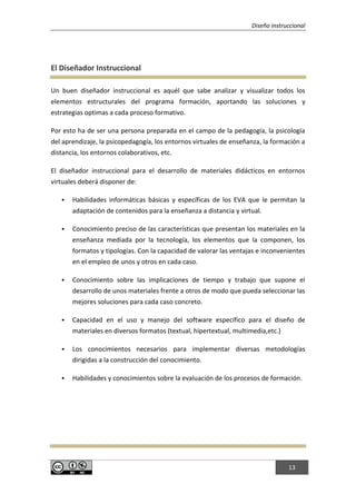 Diseño instruccional
13
El Diseñador Instruccional
Un buen diseñador instruccional es aquél que sabe analizar y visualizar todos los
elementos estructurales del programa formación, aportando las soluciones y
estrategias optimas a cada proceso formativo.
Por esto ha de ser una persona preparada en el campo de la pedagogía, la psicología
del aprendizaje, la psicopedagogía, los entornos virtuales de enseñanza, la formación a
distancia, los entornos colaborativos, etc.
El diseñador instruccional para el desarrollo de materiales didácticos en entornos
virtuales deberá disponer de:
 Habilidades informáticas básicas y específicas de los EVA que le permitan la
adaptación de contenidos para la enseñanza a distancia y virtual.
 Conocimiento preciso de las características que presentan los materiales en la
enseñanza mediada por la tecnología, los elementos que la componen, los
formatos y tipologías. Con la capacidad de valorar las ventajas e inconvenientes
en el empleo de unos y otros en cada caso.
 Conocimiento sobre las implicaciones de tiempo y trabajo que supone el
desarrollo de unos materiales frente a otros de modo que pueda seleccionar las
mejores soluciones para cada caso concreto.
 Capacidad en el uso y manejo del software específico para el diseño de
materiales en diversos formatos (textual, hipertextual, multimedia,etc.)
 Los conocimientos necesarios para implementar diversas metodologías
dirigidas a la construcción del conocimiento.
 Habilidades y conocimientos sobre la evaluación de los procesos de formación.
 