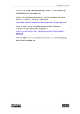 Diseño instruccional
15
 Jonassen, D.H. (1994). Thinking Technology. Toward a Constructivist Design
Model. Educational Technology. USA.
 Mergel, B. (1998). Diseño instrucccional y teoría de aprendizaje. Occasional
Papers in Educational Technology. Disponible en
http://www.usask.ca/education/coursework/802papers/mergel/espanol.pdf
 Nieto, M. (2010). Diseño instrucional: elementos básicos del diseño
instruccional. Publicación en línea. Disponible en
http://es.scribd.com/doc/33372131/DISENO-INSTRUCCIONAL-TEORIAS-Y-
MODELOS
 Winn, W. (1991). The assumptions of Constructivism and Instructional Design.
Educational Technology. USA.
 