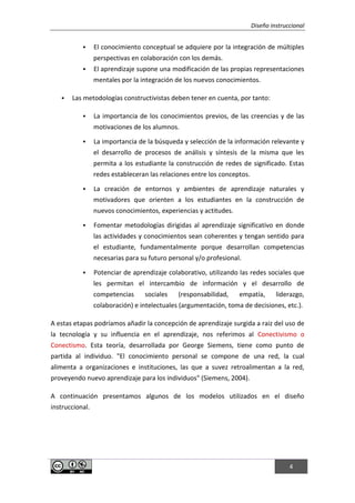 Diseño instruccional
4
 El conocimiento conceptual se adquiere por la integración de múltiples
perspectivas en colaboración con los demás.
 El aprendizaje supone una modificación de las propias representaciones
mentales por la integración de los nuevos conocimientos.
 Las metodologías constructivistas deben tener en cuenta, por tanto:
 La importancia de los conocimientos previos, de las creencias y de las
motivaciones de los alumnos.
 La importancia de la búsqueda y selección de la información relevante y
el desarrollo de procesos de análisis y síntesis de la misma que les
permita a los estudiante la construcción de redes de significado. Estas
redes estableceran las relaciones entre los conceptos.
 La creación de entornos y ambientes de aprendizaje naturales y
motivadores que orienten a los estudiantes en la construcción de
nuevos conocimientos, experiencias y actitudes.
 Fomentar metodologías dirigidas al aprendizaje significativo en donde
las actividades y conocimientos sean coherentes y tengan sentido para
el estudiante, fundamentalmente porque desarrollan competencias
necesarias para su futuro personal y/o profesional.
 Potenciar de aprendizaje colaborativo, utilizando las redes sociales que
les permitan el intercambio de información y el desarrollo de
competencias sociales (responsabilidad, empatía, liderazgo,
colaboración) e intelectuales (argumentación, toma de decisiones, etc.).
A estas etapas podríamos añadir la concepción de aprendizaje surgida a raiz del uso de
la tecnología y su influencia en el aprendizaje, nos referimos al Conectivismo o
Conectismo. Esta teoría, desarrollada por George Siemens, tiene como punto de
partida al individuo. "El conocimiento personal se compone de una red, la cual
alimenta a organizaciones e instituciones, las que a suvez retroalimentan a la red,
proveyendo nuevo aprendizaje para los individuos" (Siemens, 2004).
A continuación presentamos algunos de los modelos utilizados en el diseño
instruccional.
 