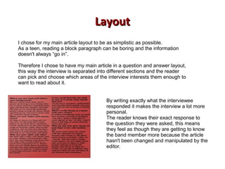 LayoutLayout
I chose for my main article layout to be as simplistic as possible.
As a teen, reading a block paragraph can be boring and the information
doesn't always “go in”.
Therefore I chose to have my main article in a question and answer layout,
this way the interview is separated into different sections and the reader
can pick and choose which areas of the interview interests them enough to
want to read about it.
By writing exactly what the interviewee
responded it makes the interview a lot more
personal.
The reader knows their exact response to
the question they were asked, this means
they feel as though they are getting to know
the band member more because the article
hasn't been changed and manipulated by the
editor.
 